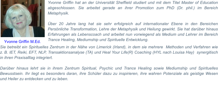 Sie betreibt ein Spirituelles Zentrum in der Nhe von Limerick (Irland), in dem sie mehrere  Methoden und Verfahren wie z.B. IET, Reiki, EFT, NLP, Transaktionsanalyse (TA) und Heal Your Life(R) Coaching (HYL nach Louisa Hay)  synergitisch in ihren Praxisalltag integriert.   Darber hinaus lehrt sie in ihrem Zentrum Spiritual, Psychic und Trance Healing sowie Mediumship und Spirituelles Bewusstsein. Ihr liegt es besonders daran, ihre Schler dazu zu inspirieren, ihre wahren Potenziale als geistige Wesen und Heiler zu entdecken und zu leben.  Yvonne Griffin hat an der Universitt Sheffield studiert und mit dem Titel Master of Education abgeschlossen. Sie arbeitet gerade an ihrer Promotion zum PhD (Dr. phil.) im Bereich Metaphysik.   ber 20 Jahre lang hat sie sehr erfolgreich auf internationaler Ebene in den Bereichen Persnliche Transformation, Lehre der Metaphysik und Heilung gewirkt. Sie hat darber hinaus Erfahrungen als Lebenscoach und arbeitet nun vorwiegend als Medium und Lehrer im Bereich Trance Healing, Mediumship und Spirituelle Entwicklung.   Yvonne Griffin M.Ed.