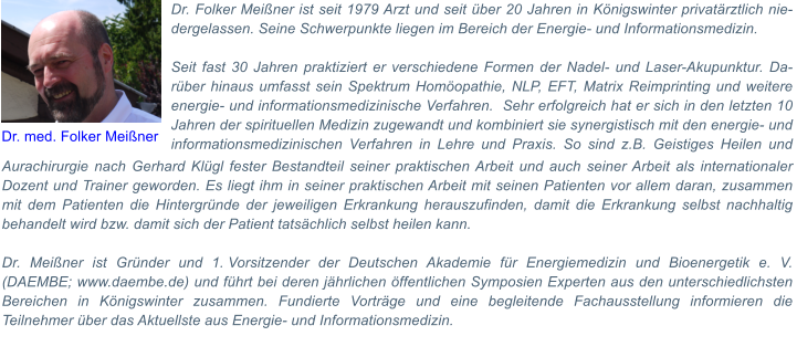 Aurachirurgie nach Gerhard Klgl fester Bestandteil seiner praktischen Arbeit und auch seiner Arbeit als internationaler Dozent und Trainer geworden. Es liegt ihm in seiner praktischen Arbeit mit seinen Patienten vor allem daran, zusammen mit dem Patienten die Hintergrnde der jeweiligen Erkrankung herauszufinden, damit die Erkrankung selbst nachhaltig behandelt wird bzw. damit sich der Patient tatschlich selbst heilen kann.   Dr. Meiner ist Grnder und 1.Vorsitzender der Deutschen Akademie fr Energiemedizin und Bioenergetik e. V. (DAEMBE; www.daembe.de) und fhrt bei deren jhrlichen ffentlichen Symposien Experten aus den unterschiedlichsten Bereichen in Knigswinter zusammen. Fundierte Vortrge und eine begleitende Fachausstellung informieren die Teilnehmer ber das Aktuellste aus Energie- und Informationsmedizin.  Dr. Folker Meiner ist seit 1979 Arzt und seit ber 20 Jahren in Knigswinter privatrztlich niedergelassen. Seine Schwerpunkte liegen im Bereich der Energie- und Informationsmedizin.   Seit fast 30 Jahren praktiziert er verschiedene Formen der Nadel- und Laser-Akupunktur. Darber hinaus umfasst sein Spektrum Homopathie, NLP, EFT, Matrix Reimprinting und weitere energie- und informationsmedizinische Verfahren.  Sehr erfolgreich hat er sich in den letzten 10 Jahren der spirituellen Medizin zugewandt und kombiniert sie synergistisch mit den energie- und informationsmedizinischen Verfahren in Lehre und Praxis. So sind z.B. Geistiges Heilen und  Dr. med. Folker Meiner